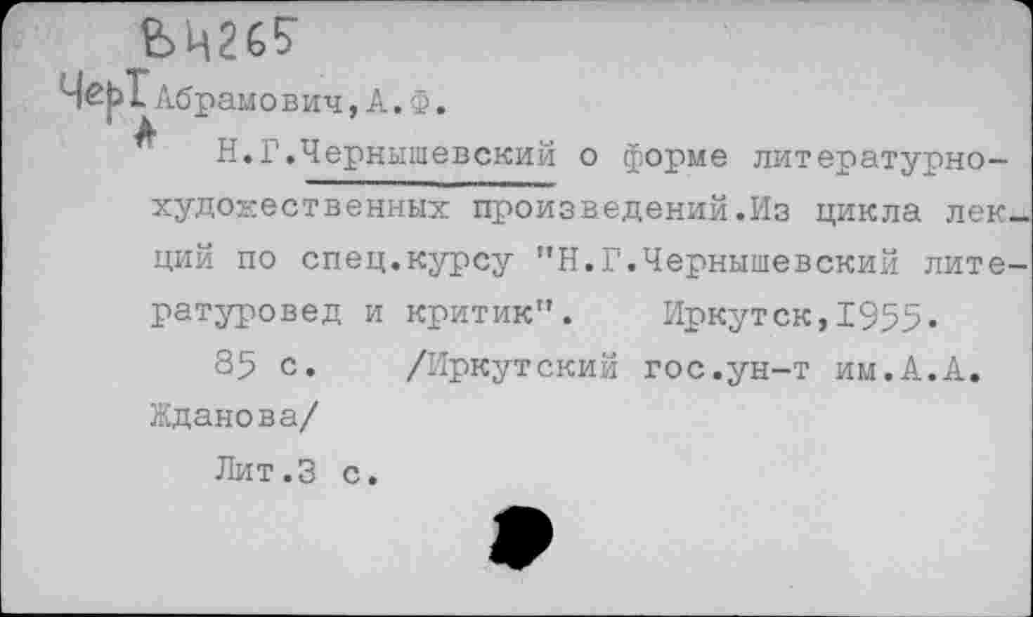 ﻿ЬЦ26?
Н.Г.Чернышевский о форме литературнохудожественных произведений.Из цикла лек ций по спец.курсу ”Н.Г.Чернышевский лите ратуровед и критик". Иркутск,1955«
85 с. /Иркутский гос.ун-т им.А.А. Жданова/
Лит.З с.